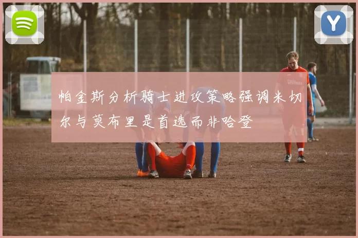 帕金斯分析骑士进攻策略强调米切尔与莫布里是首选而非哈登