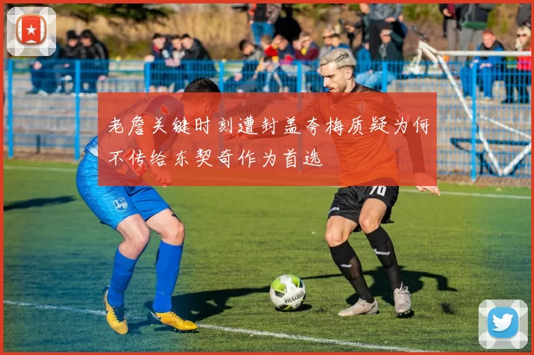 老詹关键时刻遭封盖夸梅质疑为何不传给东契奇作为首选