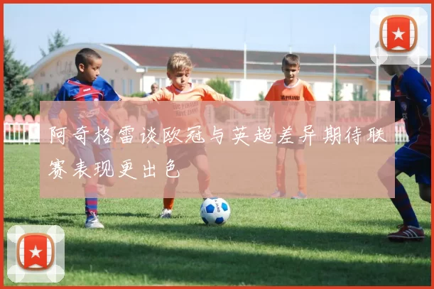 阿奇格雷谈欧冠与英超差异期待联赛表现更出色