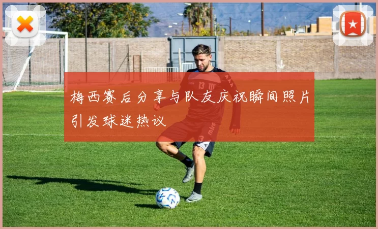 梅西赛后分享与队友庆祝瞬间照片引发球迷热议