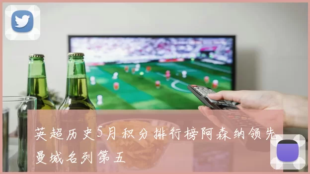 英超历史5月积分排行榜阿森纳领先曼城名列第五