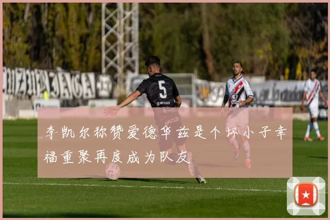 李凯尔称赞爱德华兹是个坏小子幸福重聚再度成为队友