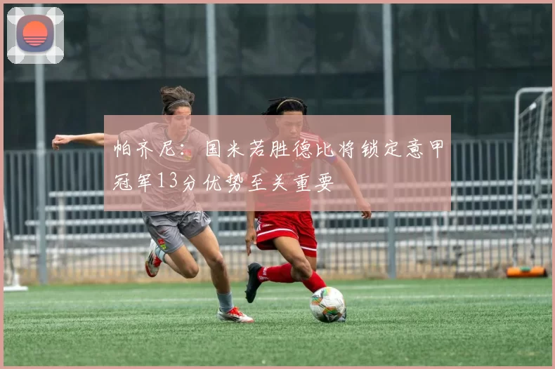 帕齐尼：国米若胜德比将锁定意甲冠军13分优势至关重要