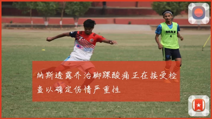 纳斯透露乔治脚踝酸痛正在接受检查以确定伤情严重性