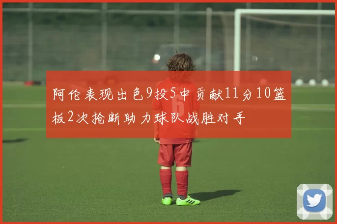 阿伦表现出色9投5中贡献11分10篮板2次抢断助力球队战胜对手