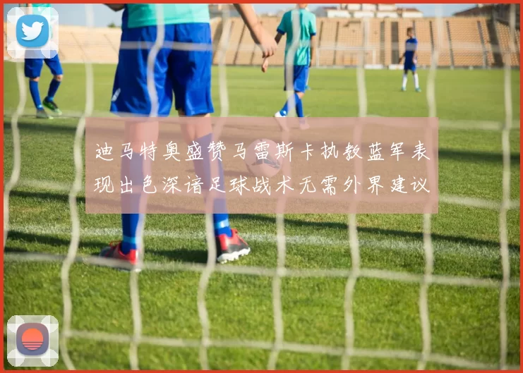 迪马特奥盛赞马雷斯卡执教蓝军表现出色深谙足球战术无需外界建议