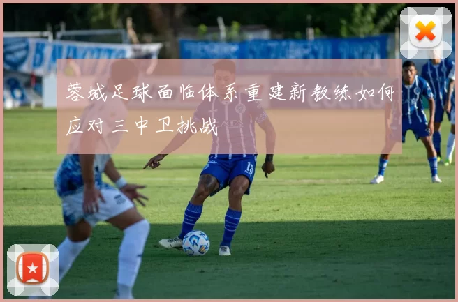 蓉城足球面临体系重建新教练如何应对三中卫挑战