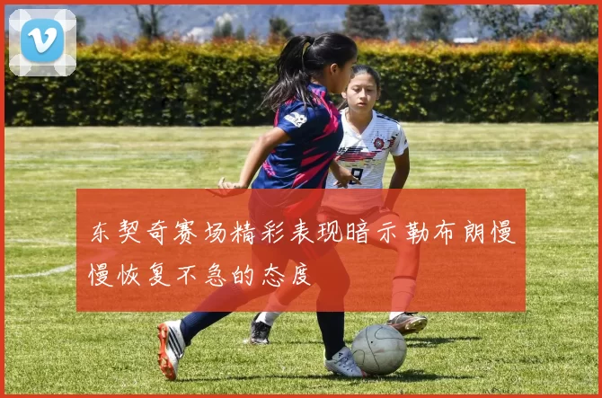 东契奇赛场精彩表现暗示勒布朗慢慢恢复不急的态度