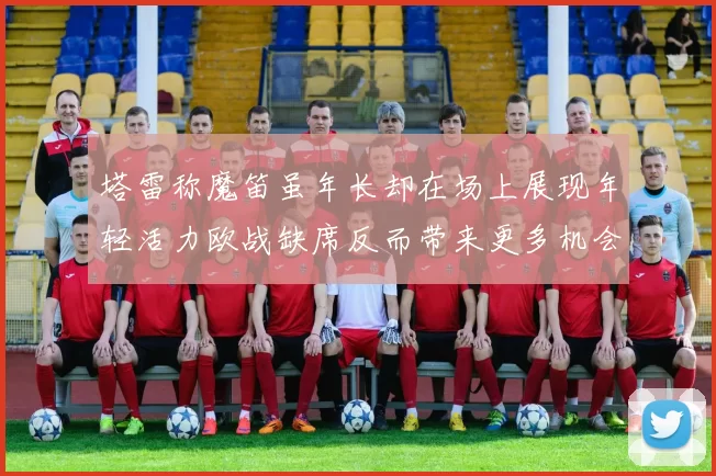 塔雷称魔笛虽年长却在场上展现年轻活力欧战缺席反而带来更多机会