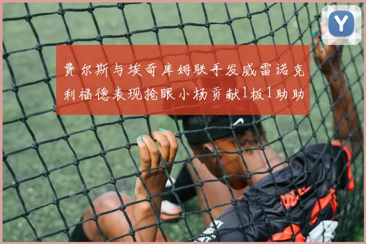 费尔斯与埃奇库姆联手发威雷诺克利福德表现抢眼小杨贡献1板1助助力球队