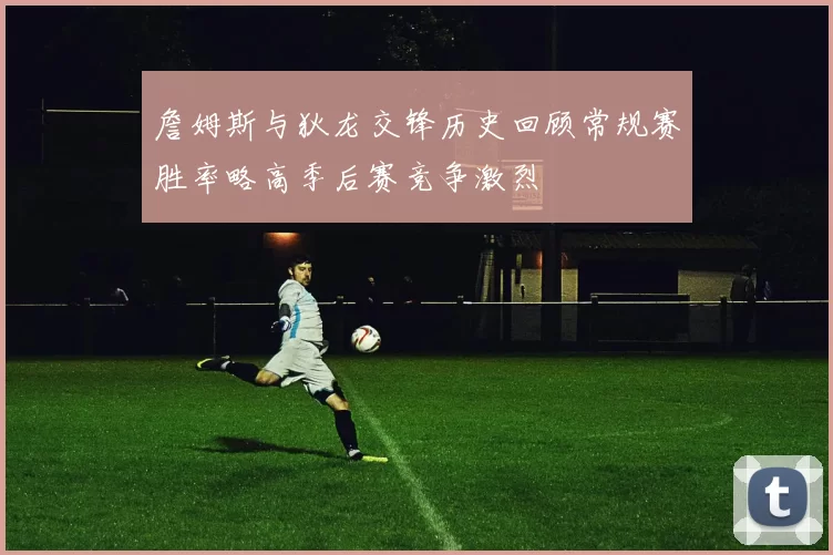 詹姆斯与狄龙交锋历史回顾常规赛胜率略高季后赛竞争激烈